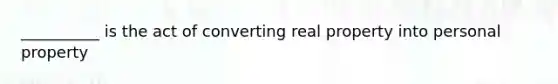 __________ is the act of converting real property into personal property