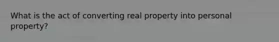 What is the act of converting real property into personal property?