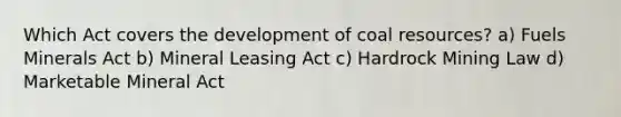 Which Act covers the development of coal resources? a) Fuels Minerals Act b) Mineral Leasing Act c) Hardrock Mining Law d) Marketable Mineral Act