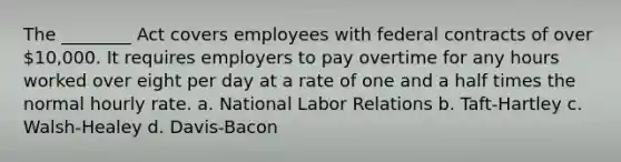 The ________ Act covers employees with federal contracts of over 10,000. It requires employers to pay overtime for any hours worked over eight per day at a rate of one and a half times the normal hourly rate. a. National Labor Relations b. Taft-Hartley c. Walsh-Healey d. Davis-Bacon