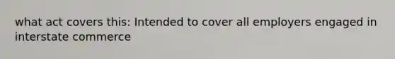 what act covers this: Intended to cover all employers engaged in interstate commerce