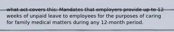 what act covers this: Mandates that employers provide up to 12 weeks of unpaid leave to employees for the purposes of caring for family medical matters during any 12-month period.