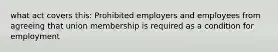 what act covers this: Prohibited employers and employees from agreeing that union membership is required as a condition for employment