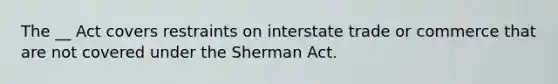 The __ Act covers restraints on interstate trade or commerce that are not covered under the Sherman Act.