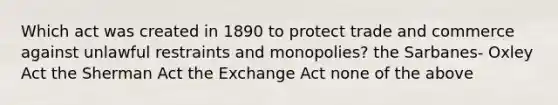 Which act was created in 1890 to protect trade and commerce against unlawful restraints and monopolies? the Sarbanes- Oxley Act the Sherman Act the Exchange Act none of the above