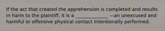 If the act that created the apprehension is completed and results in harm to the plaintiff, it is a ______________ —an unexcused and harmful or offensive physical contact intentionally performed.