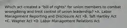 Which act created a "bill of rights" for union members to combat wrongdoing and limit control of union leadership? •A. Labor Management Reporting and Disclosure Act •B. Taft Hartley Act •C. Wagner Act •D. Labor Management Relations Act