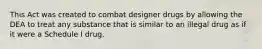 This Act was created to combat designer drugs by allowing the DEA to treat any substance that is similar to an illegal drug as if it were a Schedule I drug.