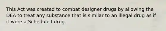 This Act was created to combat designer drugs by allowing the DEA to treat any substance that is similar to an illegal drug as if it were a Schedule I drug.