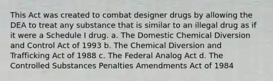 This Act was created to combat designer drugs by allowing the DEA to treat any substance that is similar to an illegal drug as if it were a Schedule I drug. a. The Domestic Chemical Diversion and Control Act of 1993 b. The Chemical Diversion and Trafficking Act of 1988 c. The Federal Analog Act d. The Controlled Substances Penalties Amendments Act of 1984