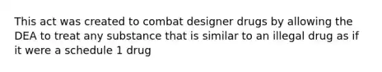 This act was created to combat designer drugs by allowing the DEA to treat any substance that is similar to an illegal drug as if it were a schedule 1 drug