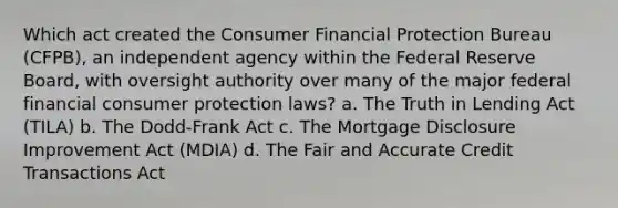 Which act created the Consumer Financial Protection Bureau (CFPB), an independent agency within the Federal Reserve Board, with oversight authority over many of the major federal financial consumer protection laws? a. The Truth in Lending Act (TILA) b. The Dodd-Frank Act c. The Mortgage Disclosure Improvement Act (MDIA) d. The Fair and Accurate Credit Transactions Act