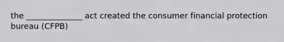the ______________ act created the consumer financial protection bureau (CFPB)