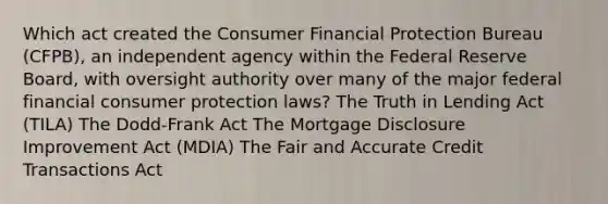 Which act created the Consumer Financial Protection Bureau (CFPB), an independent agency within the Federal Reserve Board, with oversight authority over many of the major federal financial consumer protection laws? The Truth in Lending Act (TILA) The Dodd-Frank Act The Mortgage Disclosure Improvement Act (MDIA) The Fair and Accurate Credit Transactions Act