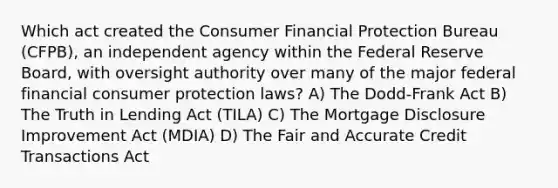 Which act created the Consumer Financial Protection Bureau (CFPB), an independent agency within the Federal Reserve Board, with oversight authority over many of the major federal financial consumer protection laws? A) The Dodd-Frank Act B) The Truth in Lending Act (TILA) C) The Mortgage Disclosure Improvement Act (MDIA) D) The Fair and Accurate Credit Transactions Act