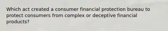 Which act created a consumer financial protection bureau to protect consumers from complex or deceptive financial products?