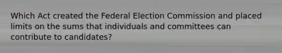 Which Act created the Federal Election Commission and placed limits on the sums that individuals and committees can contribute to candidates?