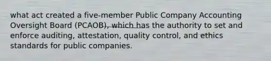 what act created a five-member Public Company Accounting Oversight Board (PCAOB), which has the authority to set and enforce auditing, attestation, quality control, and ethics standards for public companies.