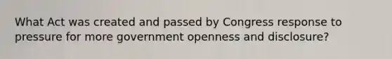 What Act was created and passed by Congress response to pressure for more government openness and disclosure?