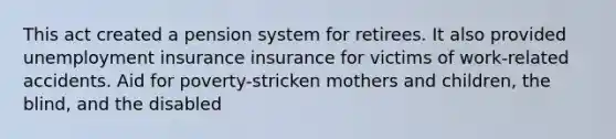 This act created a pension system for retirees. It also provided unemployment insurance insurance for victims of work-related accidents. Aid for poverty-stricken mothers and children, the blind, and the disabled