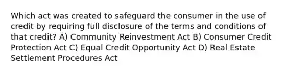 Which act was created to safeguard the consumer in the use of credit by requiring full disclosure of the terms and conditions of that credit? A) Community Reinvestment Act B) Consumer Credit Protection Act C) Equal Credit Opportunity Act D) Real Estate Settlement Procedures Act