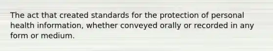 The act that created standards for the protection of personal health information, whether conveyed orally or recorded in any form or medium.