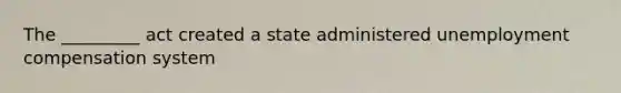 The _________ act created a state administered unemployment compensation system