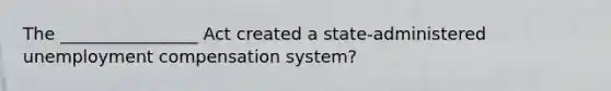 The ________________ Act created a state-administered unemployment compensation system?