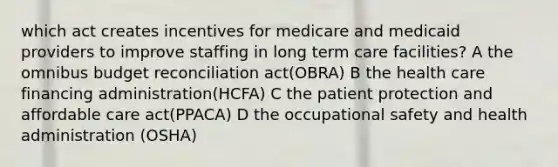 which act creates incentives for medicare and medicaid providers to improve staffing in long term care facilities? A the omnibus budget reconciliation act(OBRA) B the health care financing administration(HCFA) C the patient protection and affordable care act(PPACA) D the occupational safety and health administration (OSHA)