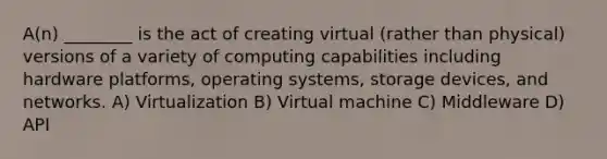 A(n) ________ is the act of creating virtual (rather than physical) versions of a variety of computing capabilities including hardware platforms, operating systems, storage devices, and networks. A) Virtualization B) Virtual machine C) Middleware D) API