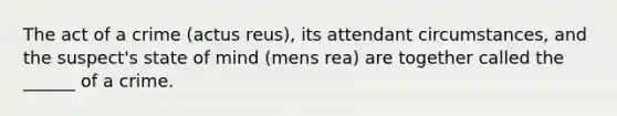 The act of a crime (actus reus), its attendant circumstances, and the suspect's state of mind (mens rea) are together called the ______ of a crime.