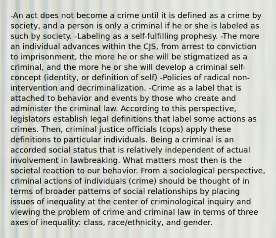 -An act does not become a crime until it is defined as a crime by society, and a person is only a criminal if he or she is labeled as such by society. -Labeling as a self-fulfilling prophesy. -The more an individual advances within the CJS, from arrest to conviction to imprisonment, the more he or she will be stigmatized as a criminal, and the more he or she will develop a criminal self-concept (identity, or definition of self) -Policies of radical non-intervention and decriminalization. -Crime as a label that is attached to behavior and events by those who create and administer the criminal law. According to this perspective, legislators establish legal definitions that label some actions as crimes. Then, criminal justice officials (cops) apply these definitions to particular individuals. Being a criminal is an accorded social status that is relatively independent of actual involvement in lawbreaking. What matters most then is the societal reaction to our behavior. From a sociological perspective, criminal actions of individuals (crime) should be thought of in terms of broader patterns of social relationships by placing issues of inequality at the center of criminological inquiry and viewing the problem of crime and criminal law in terms of three axes of inequality: class, race/ethnicity, and gender.