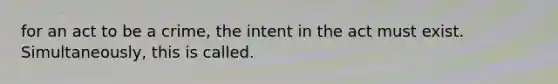 for an act to be a crime, the intent in the act must exist. Simultaneously, this is called.