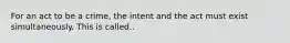 For an act to be a crime, the intent and the act must exist simultaneously. This is called..