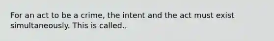 For an act to be a crime, the intent and the act must exist simultaneously. This is called..