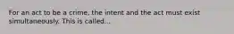 For an act to be a crime, the intent and the act must exist simultaneously. This is called...