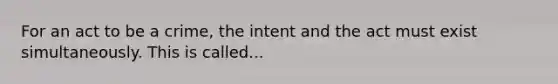 For an act to be a crime, the intent and the act must exist simultaneously. This is called...