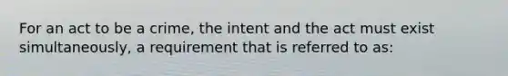 For an act to be a crime, the intent and the act must exist simultaneously, a requirement that is referred to as: