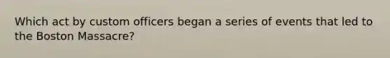 Which act by custom officers began a series of events that led to the Boston Massacre?