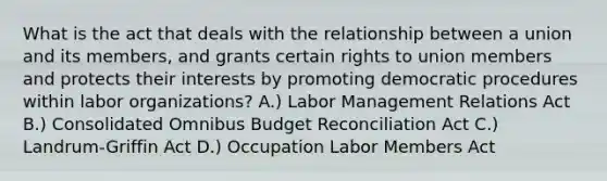 What is the act that deals with the relationship between a union and its members, and grants certain rights to union members and protects their interests by promoting democratic procedures within labor organizations? A.) Labor Management Relations Act B.) Consolidated Omnibus Budget Reconciliation Act C.) Landrum-Griffin Act D.) Occupation Labor Members Act