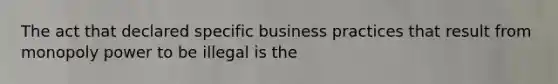 The act that declared specific business practices that result from monopoly power to be illegal is the