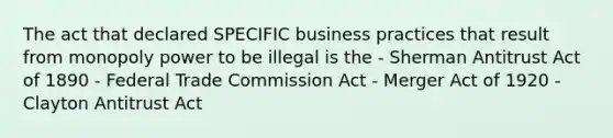 The act that declared SPECIFIC business practices that result from monopoly power to be illegal is the - Sherman Antitrust Act of 1890 - Federal Trade Commission Act - Merger Act of 1920 - Clayton Antitrust Act