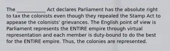 The ____________ Act declares Parliament has the absolute right to tax the colonists even though they repealed the Stamp Act to appease the colonists' grievances. The English point of view is Parliament represents the ENTIRE empire through virtual representation and each member is duty-bound to do the best for the ENTIRE empire. Thus, the colonies are represented.