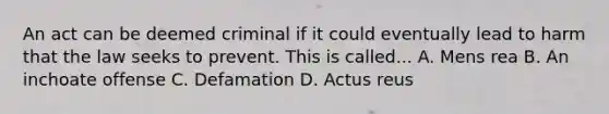 An act can be deemed criminal if it could eventually lead to harm that the law seeks to prevent. This is called... A. Mens rea B. An inchoate offense C. Defamation D. Actus reus