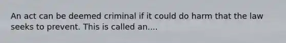 An act can be deemed criminal if it could do harm that the law seeks to prevent. This is called an....