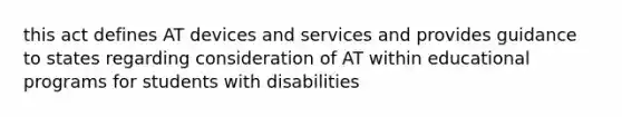 this act defines AT devices and services and provides guidance to states regarding consideration of AT within educational programs for students with disabilities