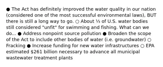 ● The Act has definitely improved the water quality in our nation (considered one of the most successful environmental laws), BUT there is still a long way to go. ○ About ⅓ of U.S. water bodies still considered "unfit" for swimming and fishing. What can we do... ● Address nonpoint source pollution ● Broaden the scope of the Act to include other bodies of water (i.e. groundwater) ○ Fracking ● Increase funding for new water infrastructures ○ EPA estimated 261 billion necessary to advance all municipal wastewater treatment plants