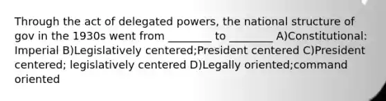 Through the act of delegated powers, the national structure of gov in the 1930s went from ________ to ________ A)Constitutional: Imperial B)Legislatively centered;President centered C)President centered; legislatively centered D)Legally oriented;command oriented