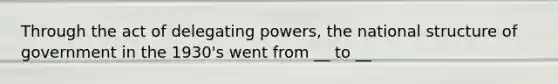 Through the act of delegating powers, the national structure of government in the 1930's went from __ to __