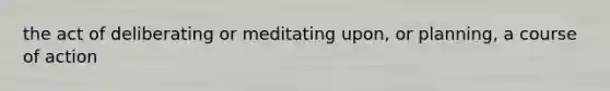 the act of deliberating or meditating upon, or planning, a course of action